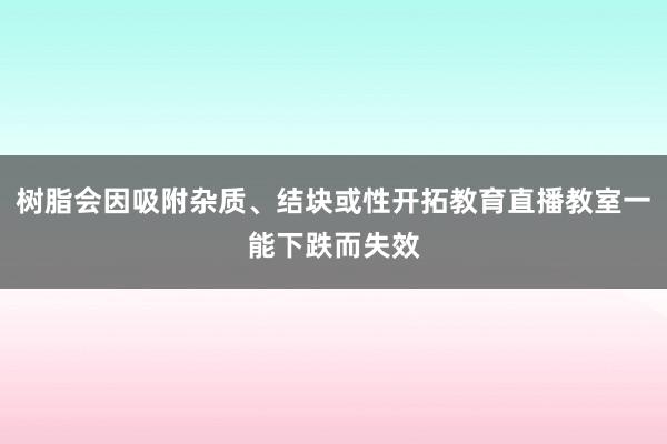 树脂会因吸附杂质、结块或性开拓教育直播教室一能下跌而失效