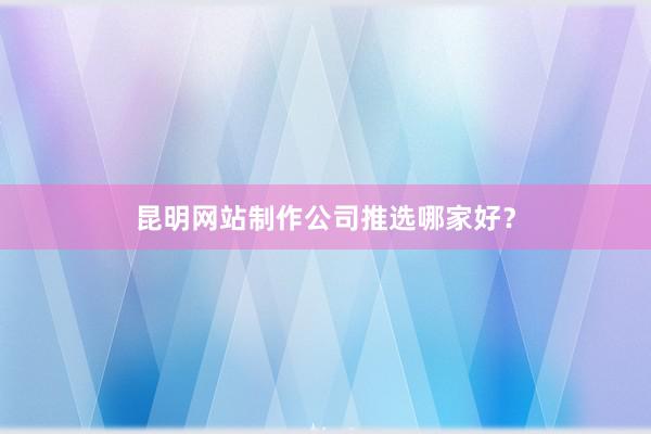 昆明网站制作公司推选哪家好?